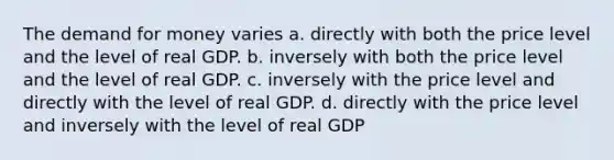 The demand for money varies a. directly with both the price level and the level of real GDP. b. inversely with both the price level and the level of real GDP. c. inversely with the price level and directly with the level of real GDP. d. directly with the price level and inversely with the level of real GDP