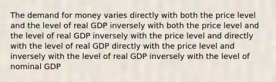 The demand for money varies directly with both the price level and the level of real GDP inversely with both the price level and the level of real GDP inversely with the price level and directly with the level of real GDP directly with the price level and inversely with the level of real GDP inversely with the level of nominal GDP