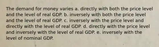 The demand for money varies a. directly with both the price level and the level of real GDP. b. inversely with both the price level and the level of real GDP. c. inversely with the price level and directly with the level of real GDP. d. directly with the price level and inversely with the level of real GDP. e. inversely with the level of nominal GDP.