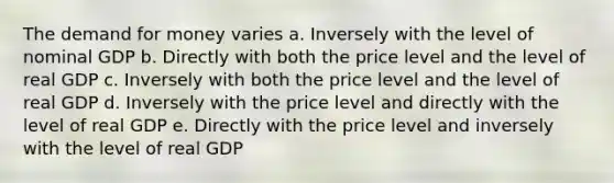 The demand for money varies a. Inversely with the level of nominal GDP b. Directly with both the price level and the level of real GDP c. Inversely with both the price level and the level of real GDP d. Inversely with the price level and directly with the level of real GDP e. Directly with the price level and inversely with the level of real GDP