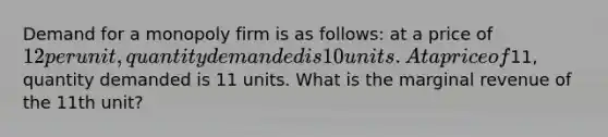 Demand for a monopoly firm is as follows: at a price of 12 per unit, quantity demanded is 10 units. At a price of11, quantity demanded is 11 units. What is the marginal revenue of the 11th unit?