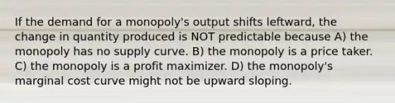 If the demand for a monopoly's output shifts leftward, the change in quantity produced is NOT predictable because A) the monopoly has no supply curve. B) the monopoly is a price taker. C) the monopoly is a profit maximizer. D) the monopoly's marginal cost curve might not be upward sloping.