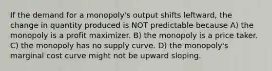 If the demand for a monopoly's output shifts leftward, the change in quantity produced is NOT predictable because A) the monopoly is a profit maximizer. B) the monopoly is a price taker. C) the monopoly has no supply curve. D) the monopoly's marginal cost curve might not be upward sloping.