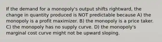 If the demand for a monopoly's output shifts rightward, the change in quantity produced is NOT predictable because A) the monopoly is a profit maximizer. B) the monopoly is a price taker. C) the monopoly has no supply curve. D) the monopoly's marginal cost curve might not be upward sloping.