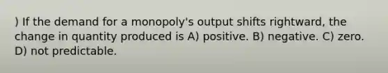 ) If the demand for a monopoly's output shifts rightward, the change in quantity produced is A) positive. B) negative. C) zero. D) not predictable.