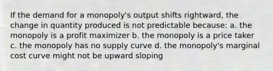 If the demand for a monopoly's output shifts rightward, the change in quantity produced is not predictable because: a. the monopoly is a profit maximizer b. the monopoly is a price taker c. the monopoly has no supply curve d. the monopoly's marginal cost curve might not be upward sloping