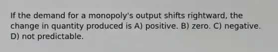 If the demand for a monopoly's output shifts rightward, the change in quantity produced is A) positive. B) zero. C) negative. D) not predictable.