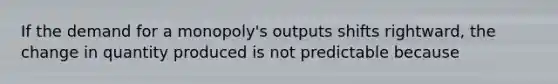 If the demand for a monopoly's outputs shifts rightward, the change in quantity produced is not predictable because