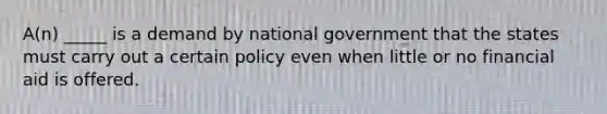 A(n) _____ is a demand by national government that the states must carry out a certain policy even when little or no financial aid is offered.