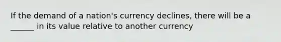 If the demand of a nation's currency declines, there will be a ______ in its value relative to another currency