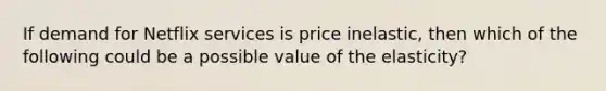 If demand for Netflix services is price inelastic, then which of the following could be a possible value of the elasticity?