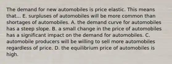 The demand for new automobiles is price elastic. This means that... E. surpluses of automobiles will be more common than shortages of automobiles. A. the demand curve for automobiles has a steep slope. B. a small change in the price of automobiles has a significant impact on the demand for automobiles. C. automobile producers will be willing to sell more automobiles regardless of price. D. the equilibrium price of automobiles is high.