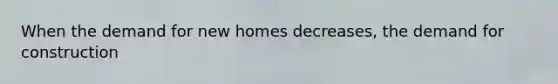 When the demand for new homes decreases, the demand for construction