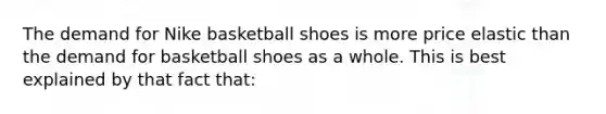 The demand for Nike basketball shoes is more price elastic than the demand for basketball shoes as a whole. This is best explained by that fact that: