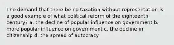 The demand that there be no taxation without representation is a good example of what political reform of the eighteenth century? a. the decline of popular influence on government b. more popular influence on government c. the decline in citizenship d. the spread of autocracy