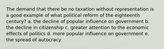 The demand that there be no taxation without representation is a good example of what political reform of the eighteenth century? a. the decline of popular influence on government b. the decline in citizenship c. greater attention to the economic effects of politics d. more popular influence on government e. the spread of autocracy