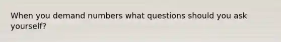 When you demand numbers what questions should you ask yourself?