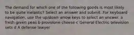 The demand for which one of the following goods is most likely to be quite inelastic? Select an answer and submit. For keyboard navigation, use the up/down arrow keys to select an answer. a fresh green peas b provolone cheese c General Electric television sets d A defense lawyer