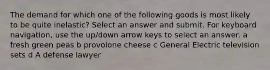 The demand for which one of the following goods is most likely to be quite inelastic? Select an answer and submit. For keyboard navigation, use the up/down arrow keys to select an answer. a fresh green peas b provolone cheese c General Electric television sets d A defense lawyer