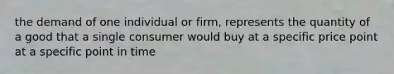 the demand of one individual or firm, represents the quantity of a good that a single consumer would buy at a specific price point at a specific point in time