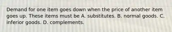 Demand for one item goes down when the price of another item goes up. These items must be A. substitutes. B. normal goods. C. inferior goods. D. complements.