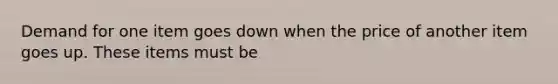 Demand for one item goes down when the price of another item goes up. These items must be