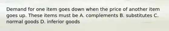 Demand for one item goes down when the price of another item goes up. These items must be A. complements B. substitutes C. normal goods D. inferior goods