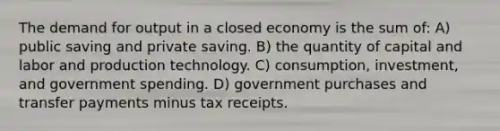 The demand for output in a closed economy is the sum of: A) public saving and private saving. B) the quantity of capital and labor and production technology. C) consumption, investment, and government spending. D) government purchases and transfer payments minus tax receipts.