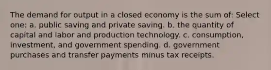 The demand for output in a closed economy is the sum of: Select one: a. public saving and private saving. b. the quantity of capital and labor and production technology. c. consumption, investment, and government spending. d. government purchases and transfer payments minus tax receipts.