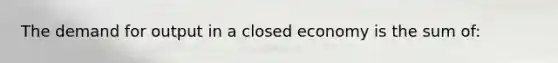 The demand for output in a closed economy is the sum of: