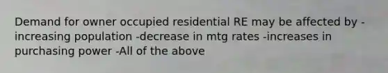 Demand for owner occupied residential RE may be affected by -increasing population -decrease in mtg rates -increases in purchasing power -All of the above