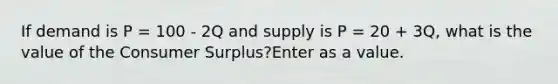 If demand is P = 100 - 2Q and supply is P = 20 + 3Q, what is the value of the Consumer Surplus?Enter as a value.