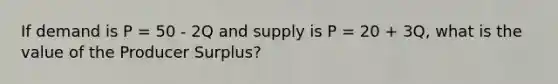 If demand is P = 50 - 2Q and supply is P = 20 + 3Q, what is the value of the Producer Surplus?