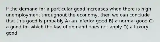 If the demand for a particular good increases when there is high unemployment throughout the economy, then we can conclude that this good is probably A) an inferior good B) a normal good C) a good for which the law of demand does not apply D) a luxury good