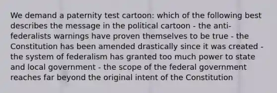 We demand a paternity test cartoon: which of the following best describes the message in the political cartoon - the anti-federalists warnings have proven themselves to be true - the Constitution has been amended drastically since it was created - the system of federalism has granted too much power to state and local government - the scope of the federal government reaches far beyond the original intent of the Constitution