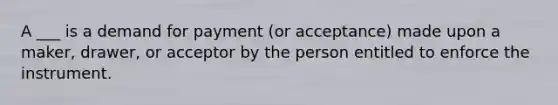 A ___ is a demand for payment (or acceptance) made upon a maker, drawer, or acceptor by the person entitled to enforce the instrument.