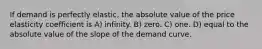 If demand is perfectly elastic, the absolute value of the price elasticity coefficient is A) infinity. B) zero. C) one. D) equal to the absolute value of the slope of the demand curve.