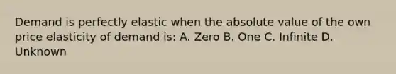 Demand is perfectly elastic when the absolute value of the own price elasticity of demand is: A. Zero B. One C. Infinite D. Unknown