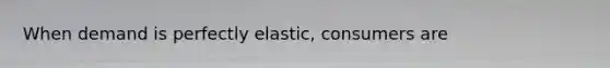 When demand is perfectly elastic, consumers are