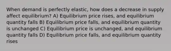 When demand is perfectly elastic, how does a decrease in supply affect equilibrium? A) Equilibrium price rises, and equilibrium quantity falls B) Equilibrium price falls, and equilibrium quantity is unchanged C) Equilibrium price is unchanged, and equilibrium quantity falls D) Equilibrium price falls, and equilibrium quantity rises