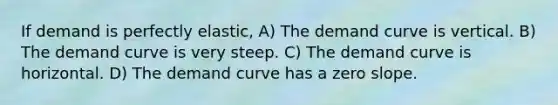 If demand is perfectly elastic, A) The demand curve is vertical. B) The demand curve is very steep. C) The demand curve is horizontal. D) The demand curve has a zero slope.