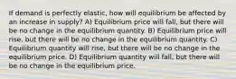 If demand is perfectly elastic, how will equilibrium be affected by an increase in supply? A) Equilibrium price will fall, but there will be no change in the equilibrium quantity. B) Equilibrium price will rise, but there will be no change in the equilibrium quantity. C) Equilibrium quantity will rise, but there will be no change in the equilibrium price. D) Equilibrium quantity will fall, but there will be no change in the equilibrium price.