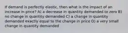 If demand is perfectly elastic, then what is the impact of an increase in price? A) a decrease in quantity demanded to zero B) no change in quantity demanded C) a change in quantity demanded exactly equal to the change in price D) a very small change in quantity demanded