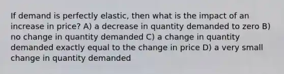 If demand is perfectly elastic, then what is the impact of an increase in price? A) a decrease in quantity demanded to zero B) no change in quantity demanded C) a change in quantity demanded exactly equal to the change in price D) a very small change in quantity demanded