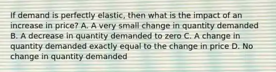 If demand is perfectly elastic, then what is the impact of an increase in price? A. A very small change in quantity demanded B. A decrease in quantity demanded to zero C. A change in quantity demanded exactly equal to the change in price D. No change in quantity demanded