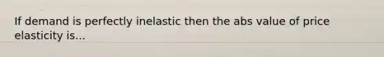 If demand is perfectly inelastic then the abs value of price elasticity is...