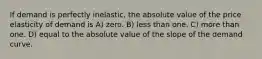 If demand is perfectly inelastic, the absolute value of the price elasticity of demand is A) zero. B) less than one. C) more than one. D) equal to the absolute value of the slope of the demand curve.