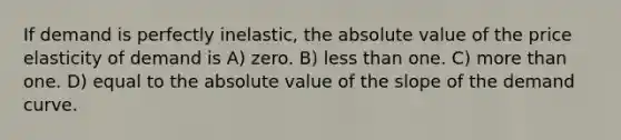 If demand is perfectly inelastic, the absolute value of the price elasticity of demand is A) zero. B) less than one. C) more than one. D) equal to the absolute value of the slope of the demand curve.