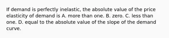 If demand is perfectly​ inelastic, the absolute value of the price elasticity of demand is A. more than one. B. zero. C. less than one. D. equal to the absolute value of the slope of the demand curve.