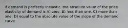 If demand is perfectly inelastic, the absolute value of the price elasticity of demand is A) zero. B) less than one. C) more than one. D) equal to the absolute value of the slope of the demand curve